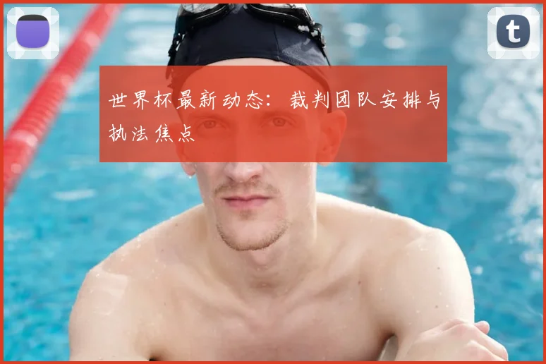 世界杯最新动态:裁判团队安排与执法焦点