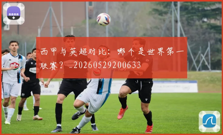 西甲与英超对比：哪个是世界第一联赛？_20260529200633