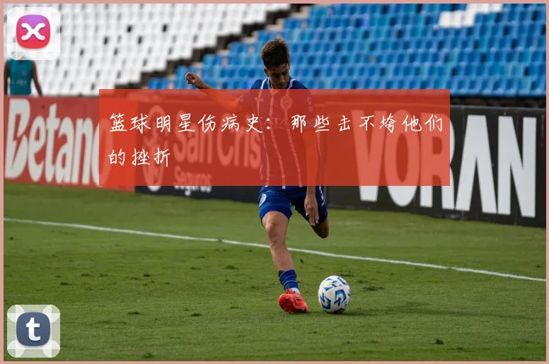 篮球明星伤病史：那些击不垮他们的挫折